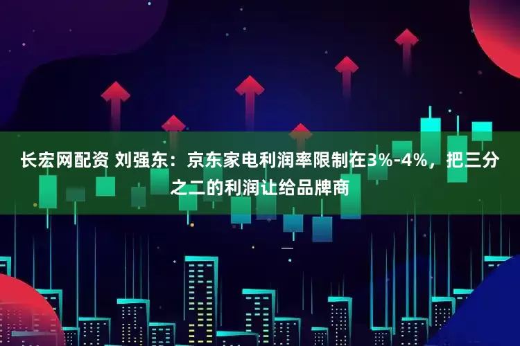 长宏网配资 刘强东：京东家电利润率限制在3%-4%，把三分之二的利润让给品牌商