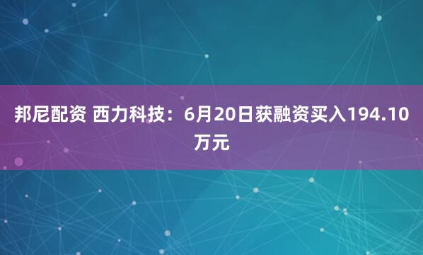 邦尼配资 西力科技：6月20日获融资买入194.10万元