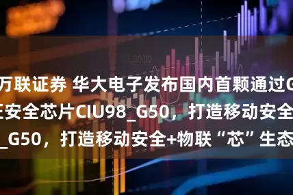 万联证券 华大电子发布国内首颗通过GSMA eSA认证安全芯片CIU98_G50，打造移动安全+物联“芯”生态