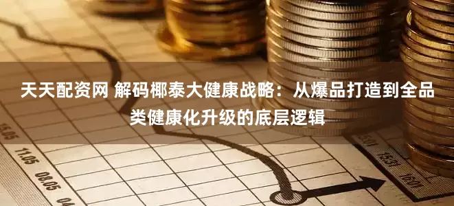 天天配资网 解码椰泰大健康战略：从爆品打造到全品类健康化升级的底层逻辑