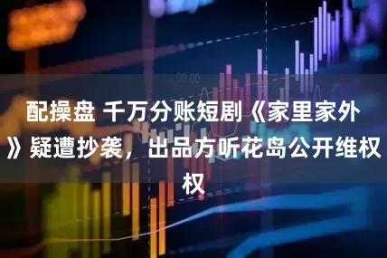 配操盘 千万分账短剧《家里家外》疑遭抄袭，出品方听花岛公开维权