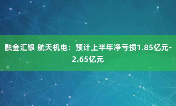 融金汇银 航天机电：预计上半年净亏损1.85亿元-2.65亿元
