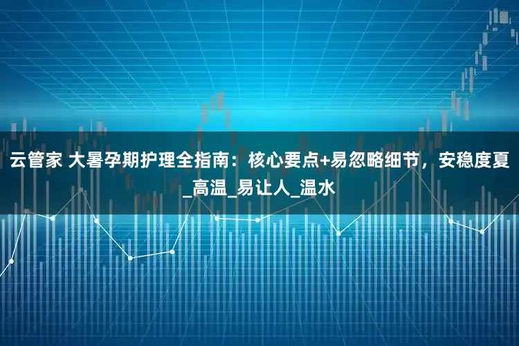 云管家 大暑孕期护理全指南：核心要点+易忽略细节，安稳度夏_高温_易让人_温水