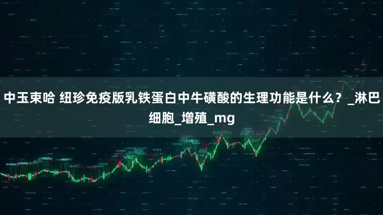 中玉束哈 纽珍免疫版乳铁蛋白中牛磺酸的生理功能是什么？_淋巴细胞_增殖_mg