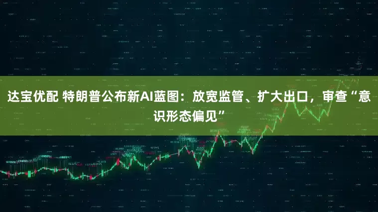 达宝优配 特朗普公布新AI蓝图：放宽监管、扩大出口，审查“意识形态偏见”