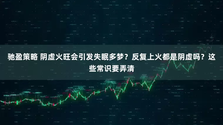 驰盈策略 阴虚火旺会引发失眠多梦？反复上火都是阴虚吗？这些常识要弄清