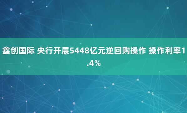 鑫创国际 央行开展5448亿元逆回购操作 操作利率1.4%