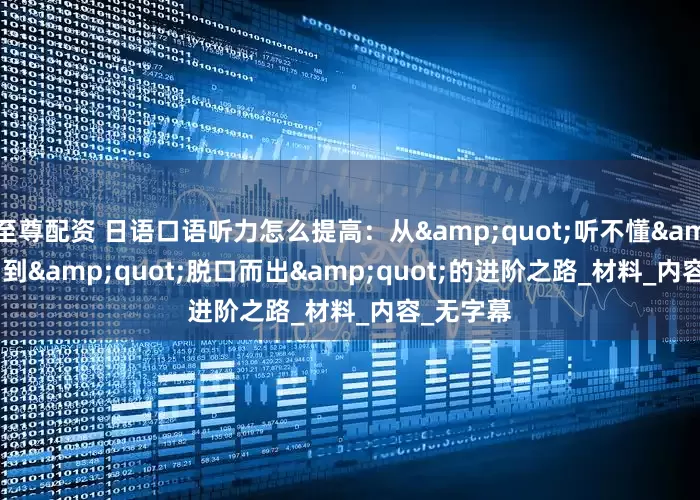 至尊配资 日语口语听力怎么提高：从&quot;听不懂&quot;到&quot;脱口而出&quot;的进阶之路_材料_内容_无字幕