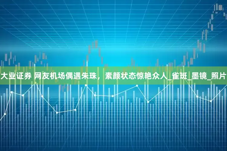 大业证券 网友机场偶遇朱珠，素颜状态惊艳众人_雀斑_墨镜_照片