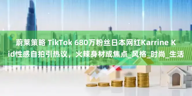 蔚莱策略 TikTok 680万粉丝日本网红Karrine Kid性感自拍引热议，火辣身材成焦点_风格_时尚_生活