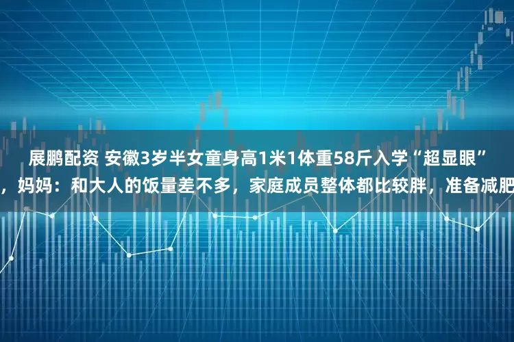 展鹏配资 安徽3岁半女童身高1米1体重58斤入学“超显眼”，妈妈：和大人的饭量差不多，家庭成员整体都比较胖，准备减肥