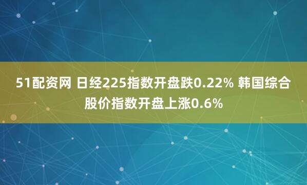 51配资网 日经225指数开盘跌0.22% 韩国综合股价指数开盘上涨0.6%