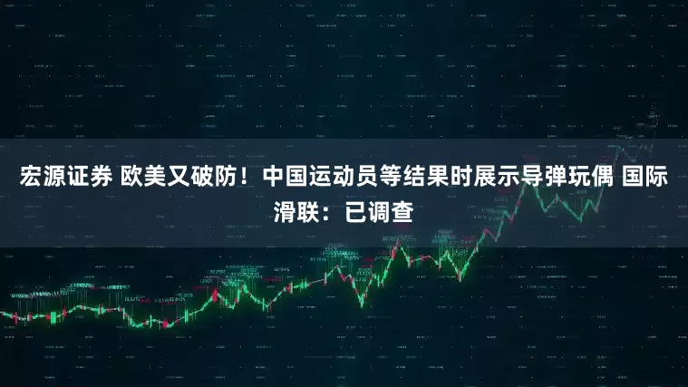 宏源证券 欧美又破防！中国运动员等结果时展示导弹玩偶 国际滑联：已调查