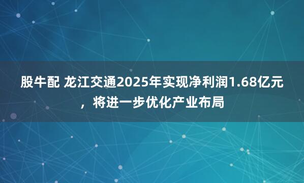 股牛配 龙江交通2025年实现净利润1.68亿元，将进一步优化产业布局