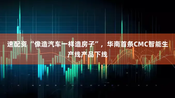 速配资 “像造汽车一样造房子”，华南首条CMC智能生产线产品下线